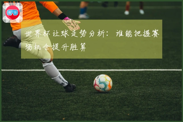 世界杯让球走势分析：谁能把握赛场机会提升胜算